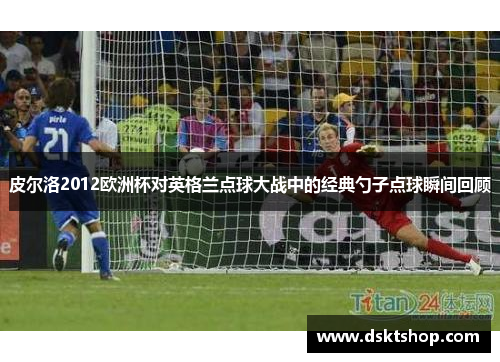 皮尔洛2012欧洲杯对英格兰点球大战中的经典勺子点球瞬间回顾