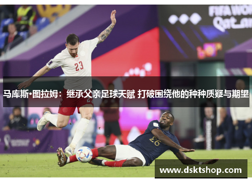 马库斯·图拉姆：继承父亲足球天赋 打破围绕他的种种质疑与期望