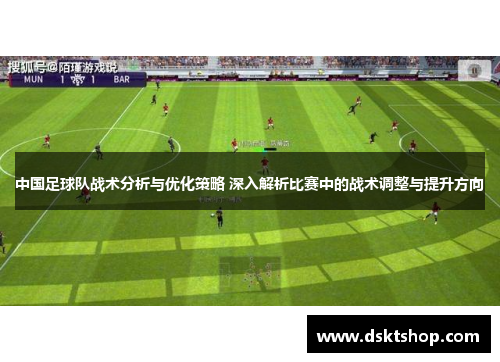 中国足球队战术分析与优化策略 深入解析比赛中的战术调整与提升方向