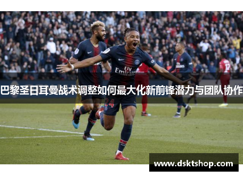 巴黎圣日耳曼战术调整如何最大化新前锋潜力与团队协作