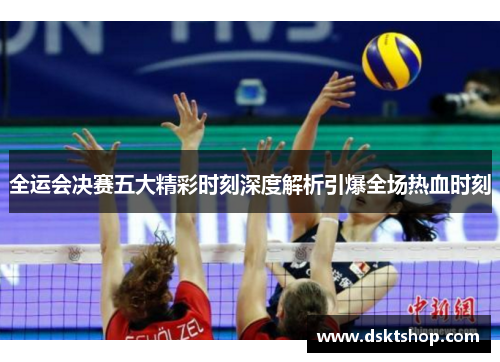 全运会决赛五大精彩时刻深度解析引爆全场热血时刻