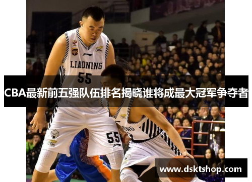 CBA最新前五强队伍排名揭晓谁将成最大冠军争夺者