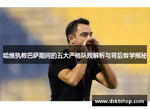 哈维执教巴萨期间的五大严格队规解析与背后哲学揭秘