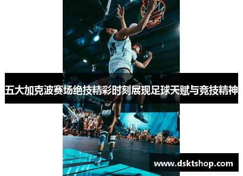 五大加克波赛场绝技精彩时刻展现足球天赋与竞技精神