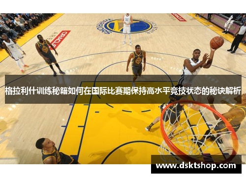 格拉利什训练秘籍如何在国际比赛期保持高水平竞技状态的秘诀解析