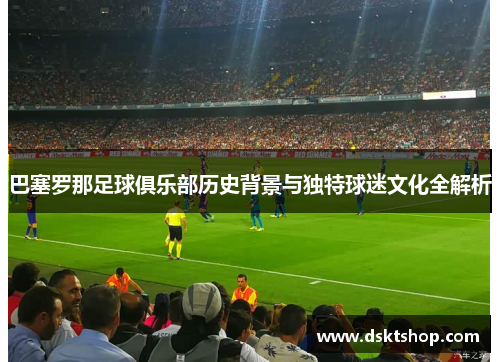 巴塞罗那足球俱乐部历史背景与独特球迷文化全解析 巴塞罗那足球俱乐部历史背景与独特球迷文化全解析