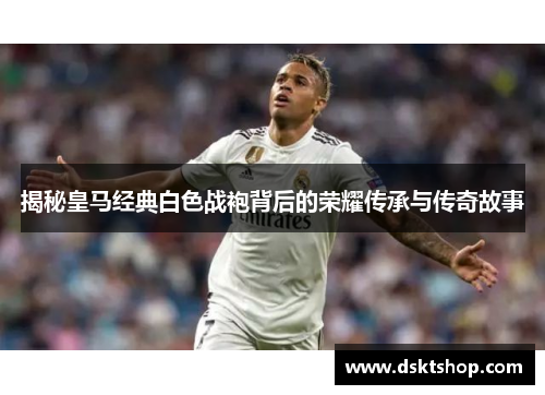揭秘皇马经典白色战袍背后的荣耀传承与传奇故事