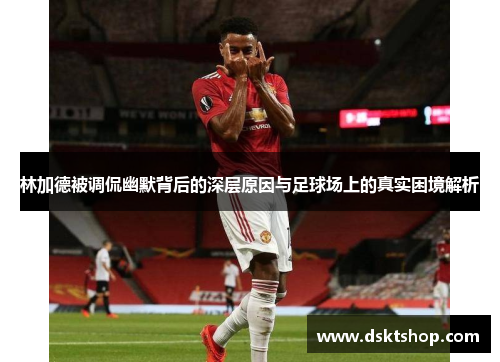 林加德被调侃幽默背后的深层原因与足球场上的真实困境解析