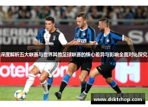 深度解析五大联赛与世界其他足球联赛的核心差异与影响全面对比探究 深度解析五大联赛与世界其他足球联赛的核心差异与影响全面对比探究